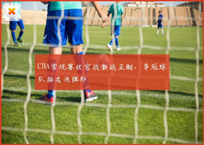 CBA常规赛收官战激战正酣，争冠球队排名洗牌即