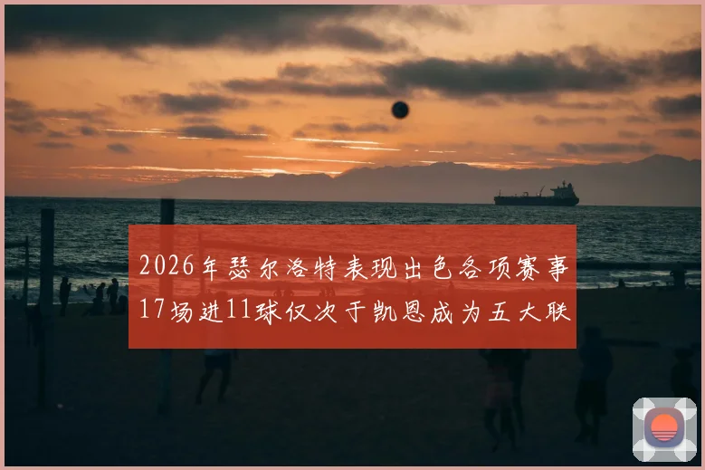 2026年瑟尔洛特表现出色各项赛事17场进11球仅次于凯恩成为五大联赛新星