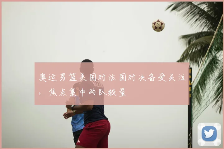 奥运男篮美国对法国对决备受关注，焦点集中两队较量