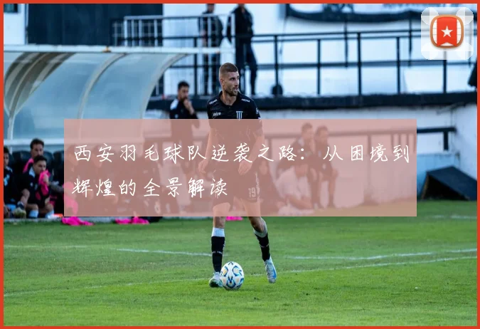 西安羽毛球队逆袭之路：从困境到辉煌的全景解读