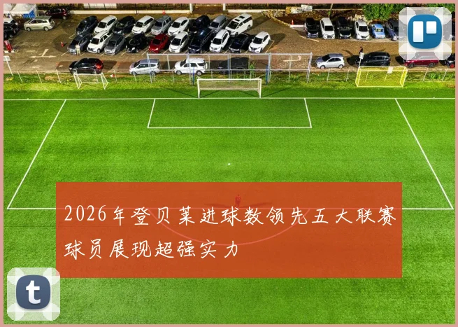 2026年登贝莱进球数领先五大联赛球员展现超强实力