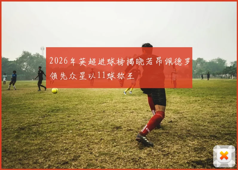 2026年英超进球榜揭晓若昂佩德罗领先众星以11球称王