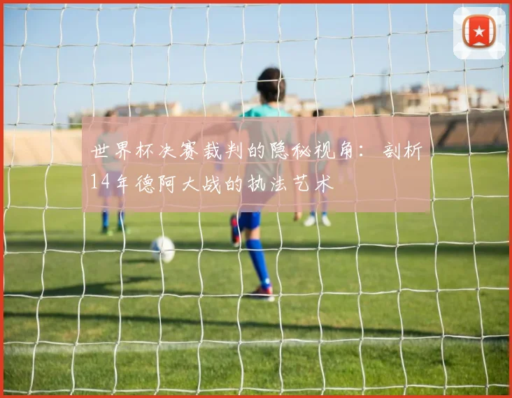 世界杯决赛裁判的隐秘视角：剖析14年德阿大战的执法艺术