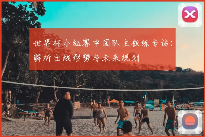 世界杯小组赛中国队主教练专访：解析出线形势与未来规划