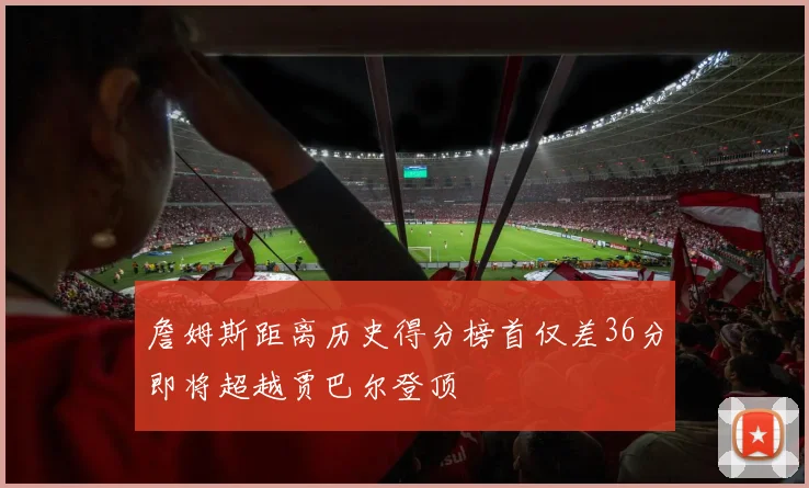 詹姆斯距离历史得分榜首仅差36分即将超越贾巴尔登顶