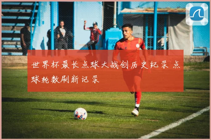 世界杯最长点球大战创历史纪录 点球轮数刷新记录