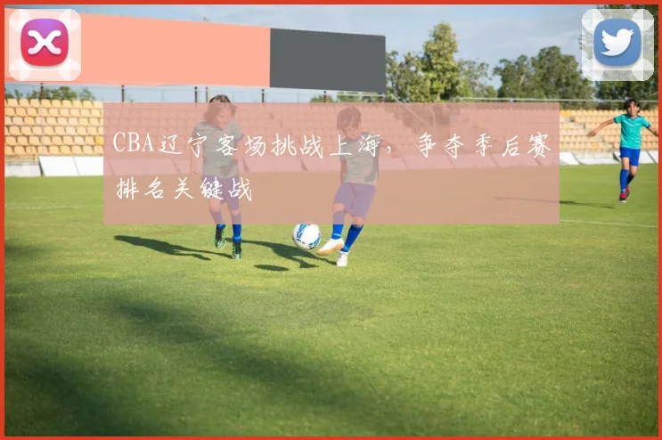 CBA辽宁客场挑战上海，争夺季后赛排名关键战