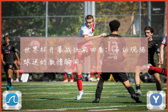 世界杯开幕战独家回看：专访现场球迷的激情瞬间