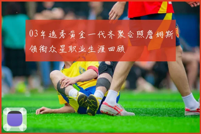 03年选秀黄金一代齐聚合照詹姆斯领衔众星职业生涯回顾