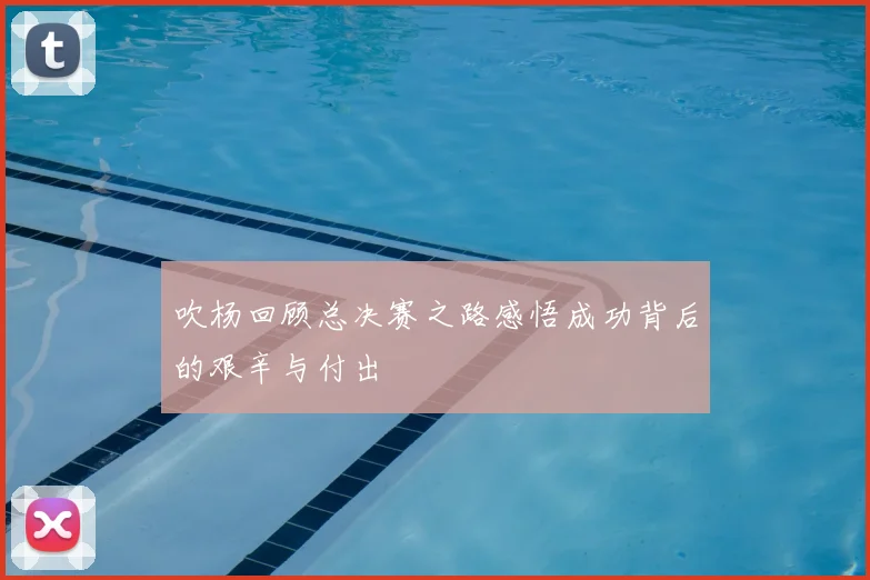 吹杨回顾总决赛之路感悟成功背后的艰辛与付出