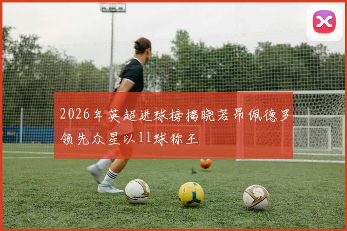 2026年英超进球榜揭晓若昂佩德罗领先众星以11球称王