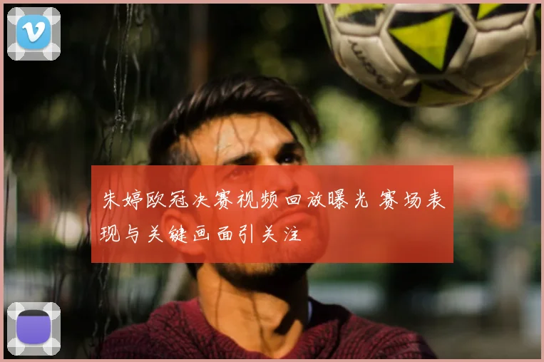 朱婷欧冠决赛视频回放曝光 赛场表现与关键画面引关注