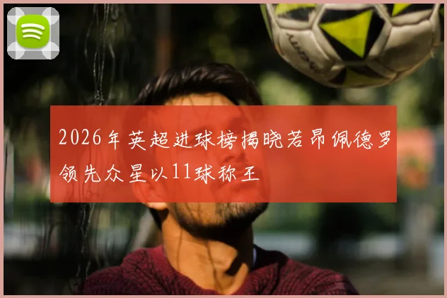 2026年英超进球榜揭晓若昂佩德罗领先众星以11球称王