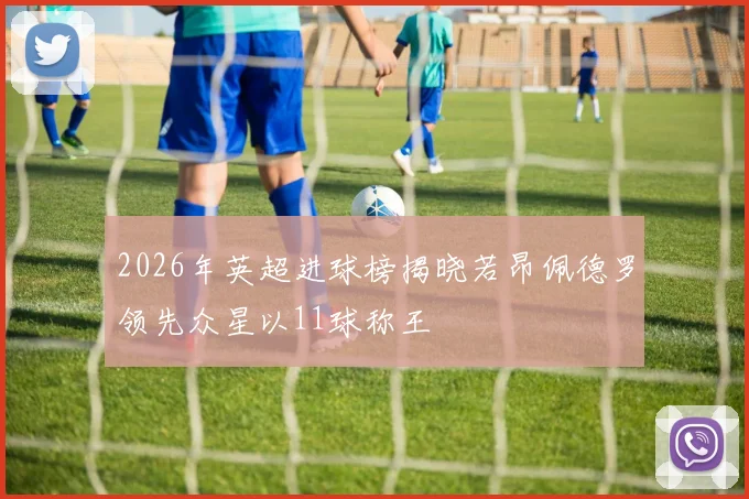 2026年英超进球榜揭晓若昂佩德罗领先众星以11球称王