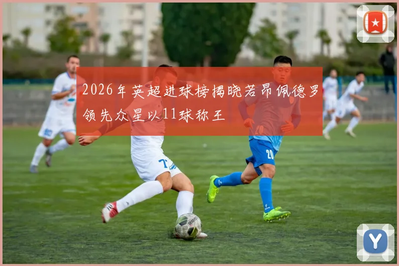 2026年英超进球榜揭晓若昂佩德罗领先众星以11球称王