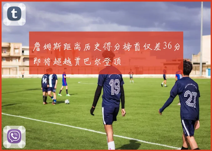 詹姆斯距离历史得分榜首仅差36分即将超越贾巴尔登顶