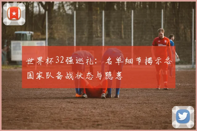 世界杯32强巡礼：名单细节揭示各国家队备战状态与隐患