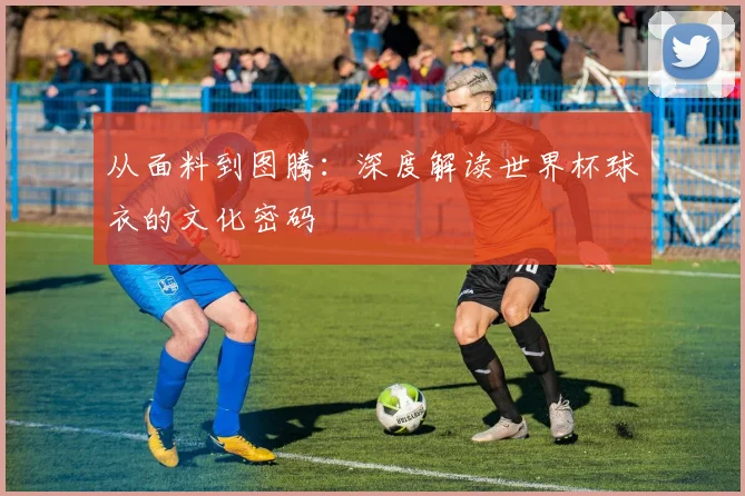 从面料到图腾：深度解读世界杯球衣的文化密码
