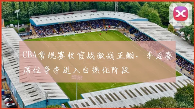 CBA常规赛收官战激战正酣，季后赛席位争夺进入白热化阶段