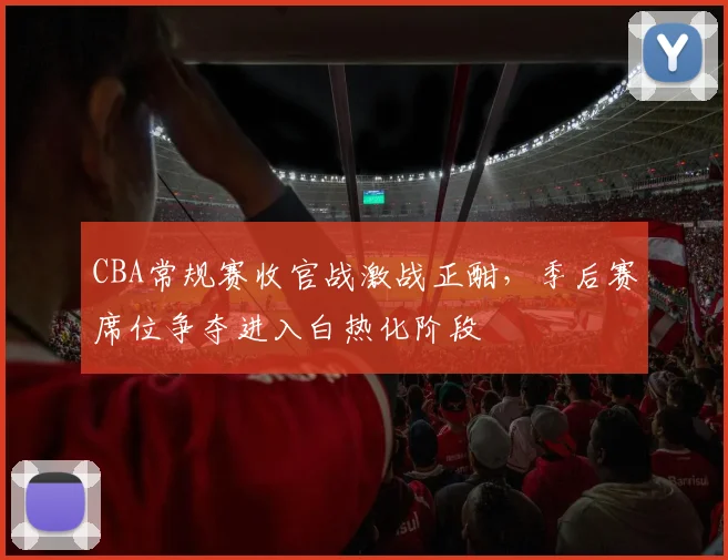 CBA常规赛收官战激战正酣，季后赛席位争夺进入白热化阶段