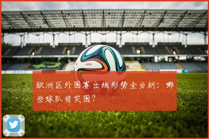 欧洲区外围赛出线形势全分析：哪些球队将突围？