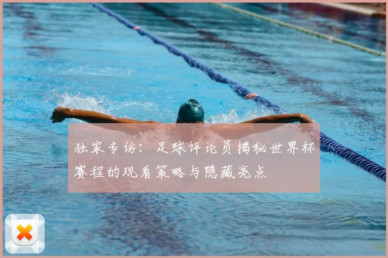 独家专访：足球评论员揭秘世界杯赛程的观看策略与隐藏亮点