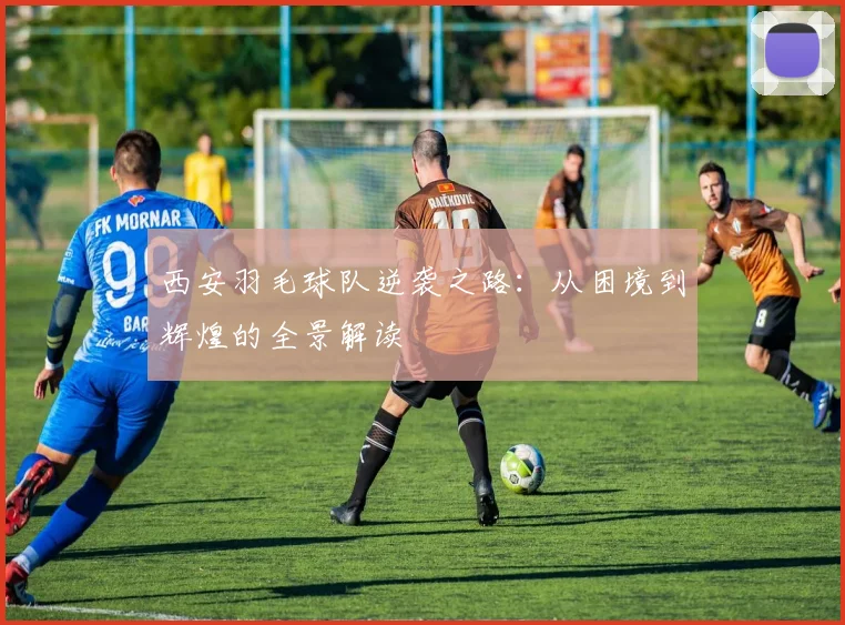 西安羽毛球队逆袭之路：从困境到辉煌的全景解读