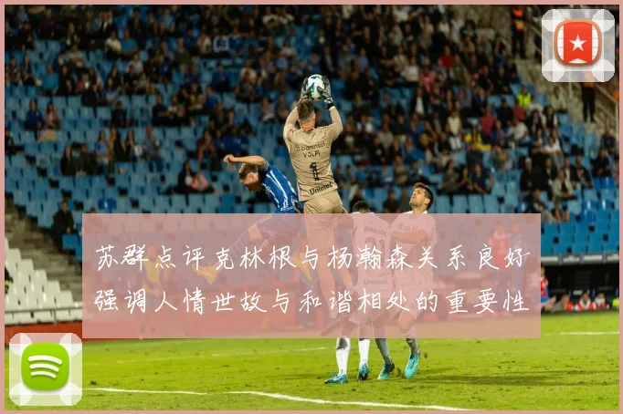 苏群点评克林根与杨瀚森关系良好强调人情世故与和谐相处的重要性