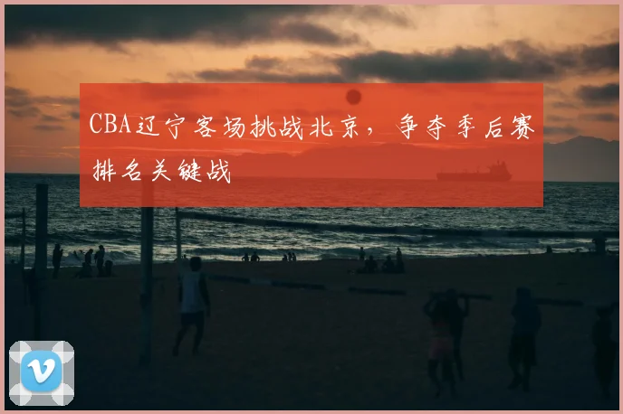 CBA辽宁客场挑战北京，争夺季后赛排名关键战