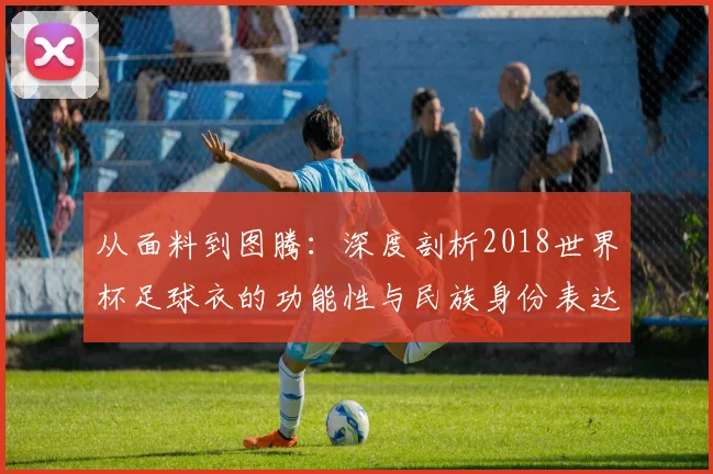 从面料到图腾：深度剖析2018世界杯足球衣的功能性与民族身份表达