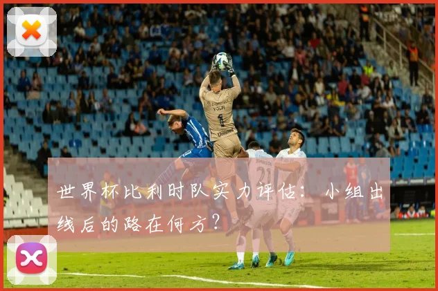 世界杯比利时队实力评估：小组出线后的路在何方？
