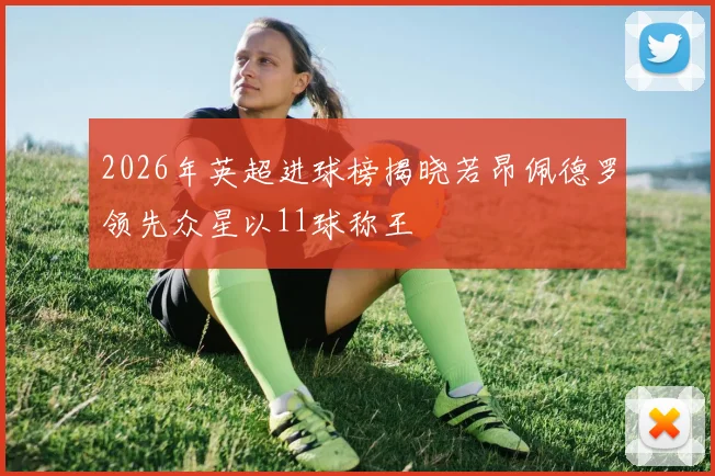 2026年英超进球榜揭晓若昂佩德罗领先众星以11球称王